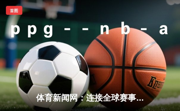 体育新闻网：连接全球赛事，引领数字体育新时代