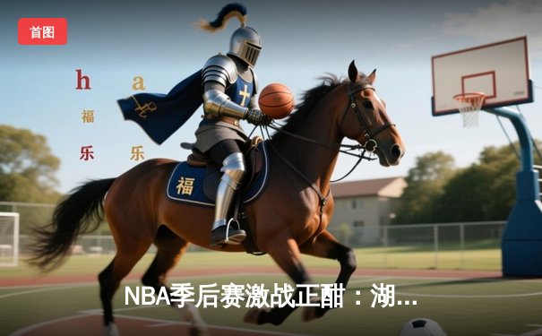 NBA季后赛激战正酣：湖人队加时险胜勇士，詹姆斯狂砍40分创纪录