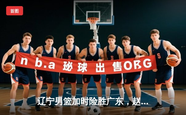 辽宁男篮加时险胜广东，赵继伟35分创季后赛新高